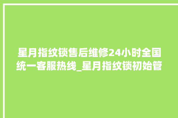 星月指纹锁售后维修24小时全国统一客服热线_星月指纹锁初始管理员密码忘了 。星月