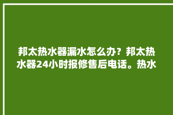 邦太热水器漏水怎么办？邦太热水器24小时报修售后电话。热水器_售后