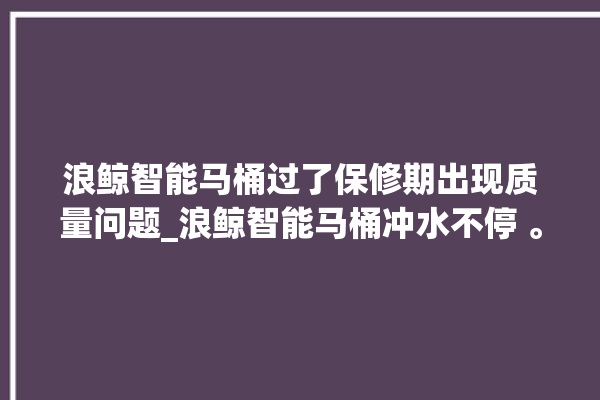 浪鲸智能马桶过了保修期出现质量问题_浪鲸智能马桶冲水不停 。马桶