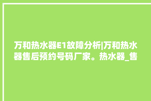 万和热水器E1故障分析|万和热水器售后预约号码厂家。热水器_售后