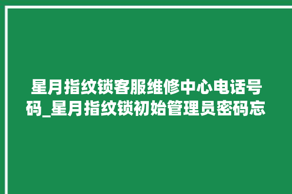 星月指纹锁客服维修中心电话号码_星月指纹锁初始管理员密码忘了 。星月