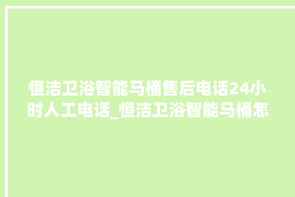 恒洁卫浴智能马桶售后电话24小时人工电话_恒洁卫浴智能马桶怎么拆卸 。马桶