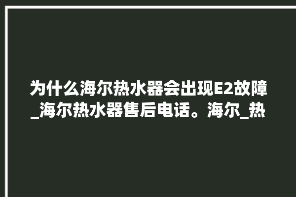 为什么海尔热水器会出现E2故障_海尔热水器售后电话。海尔_热水器