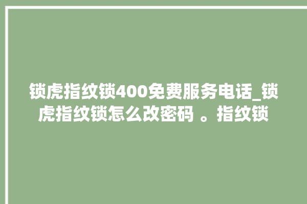 锁虎指纹锁400免费服务电话_锁虎指纹锁怎么改密码 。指纹锁