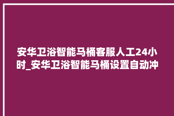 安华卫浴智能马桶客服人工24小时_安华卫浴智能马桶设置自动冲水 。马桶