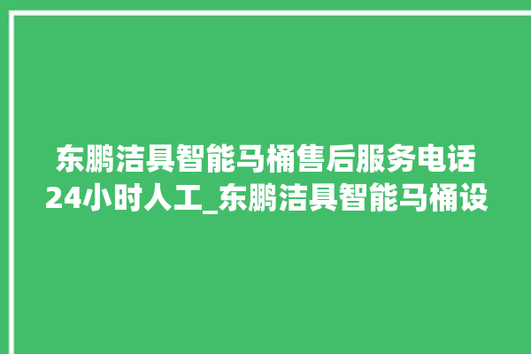 东鹏洁具智能马桶售后服务电话24小时人工_东鹏洁具智能马桶设置自动冲水 。马桶