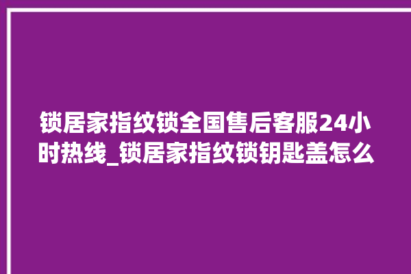 锁居家指纹锁全国售后客服24小时热线_锁居家指纹锁钥匙盖怎么打开 。指纹锁