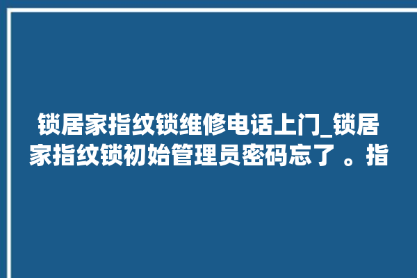 锁居家指纹锁维修电话上门_锁居家指纹锁初始管理员密码忘了 。指纹锁