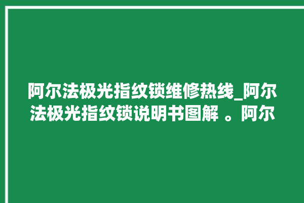 阿尔法极光指纹锁维修热线_阿尔法极光指纹锁说明书图解 。阿尔法