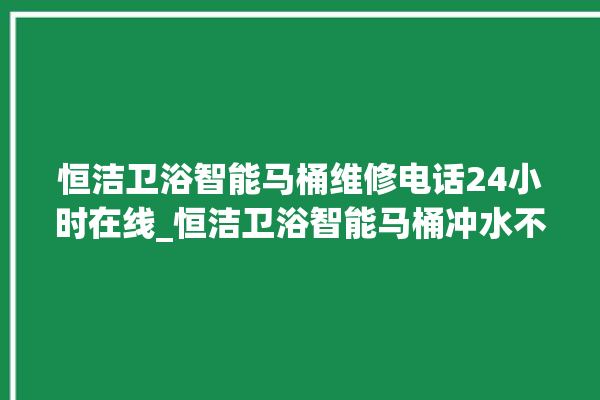 恒洁卫浴智能马桶维修电话24小时在线_恒洁卫浴智能马桶冲水不停 。马桶