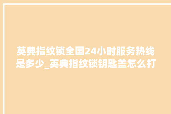 英典指纹锁全国24小时服务热线是多少_英典指纹锁钥匙盖怎么打开 。指纹锁