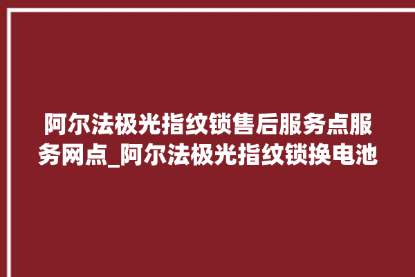 阿尔法极光指纹锁售后服务点服务网点_阿尔法极光指纹锁换电池 。阿尔法