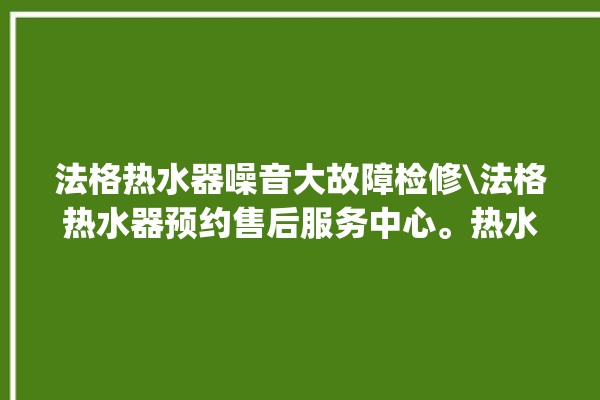 法格热水器噪音大故障检修\法格热水器预约售后服务中心。热水器_噪音