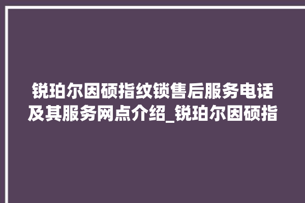 锐珀尔因硕指纹锁售后服务电话及其服务网点介绍_锐珀尔因硕指纹锁换电池 。指纹锁