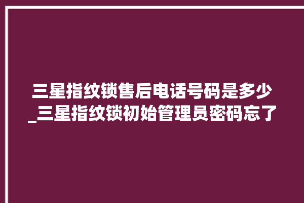 三星指纹锁售后电话号码是多少_三星指纹锁初始管理员密码忘了 。指纹锁