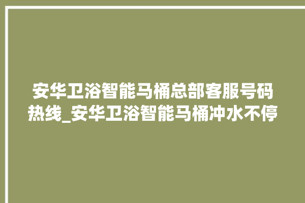 安华卫浴智能马桶总部客服号码热线_安华卫浴智能马桶冲水不停 。马桶