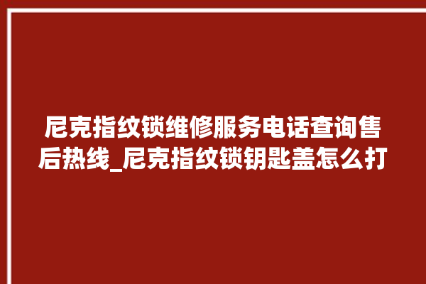 尼克指纹锁维修服务电话查询售后热线_尼克指纹锁钥匙盖怎么打开 。尼克