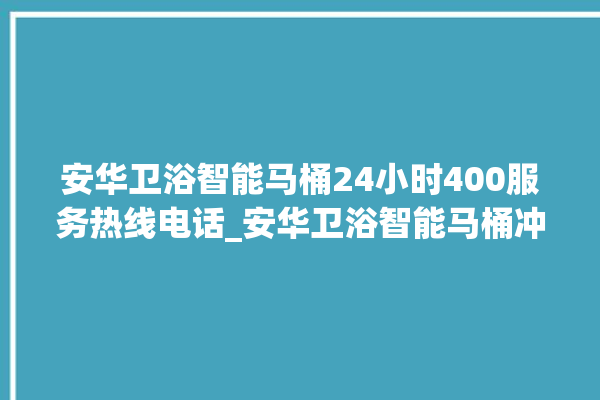 安华卫浴智能马桶24小时400服务热线电话_安华卫浴智能马桶冲水量怎么调节 。马桶