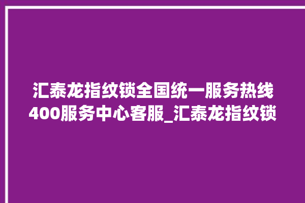 汇泰龙指纹锁全国统一服务热线400服务中心客服_汇泰龙指纹锁换电池 。泰龙