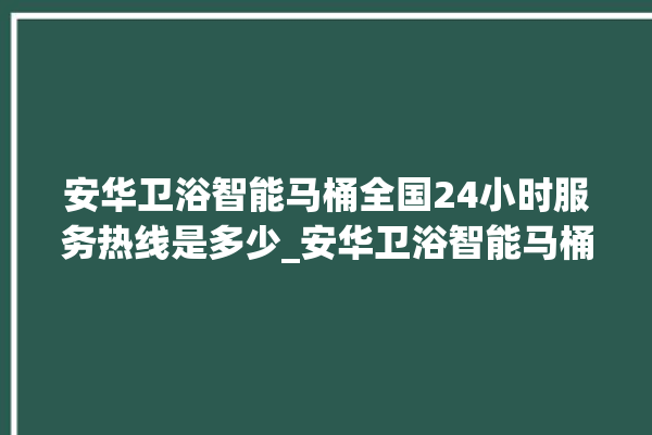 安华卫浴智能马桶全国24小时服务热线是多少_安华卫浴智能马桶设置自动冲水 。马桶