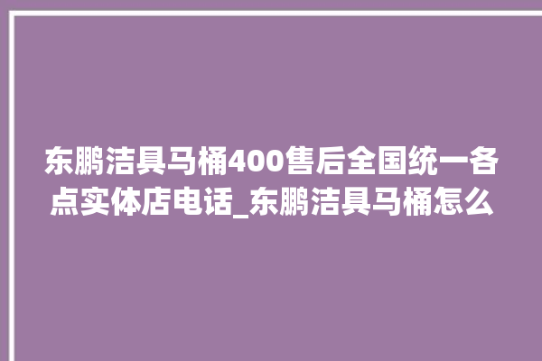 东鹏洁具马桶400售后全国统一各点实体店电话_东鹏洁具马桶怎么用 。马桶