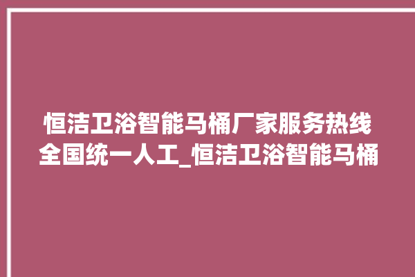 恒洁卫浴智能马桶厂家服务热线全国统一人工_恒洁卫浴智能马桶怎么拆卸 。马桶