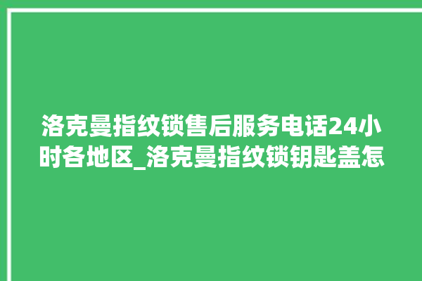 洛克曼指纹锁售后服务电话24小时各地区_洛克曼指纹锁钥匙盖怎么打开 。洛克