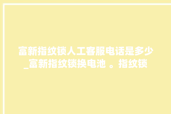 富新指纹锁人工客服电话是多少_富新指纹锁换电池 。指纹锁