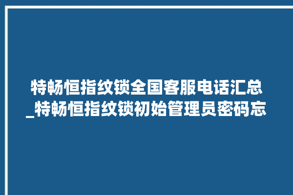 特畅恒指纹锁全国客服电话汇总_特畅恒指纹锁初始管理员密码忘了 。恒指