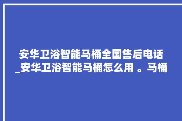 安华卫浴智能马桶全国售后电话_安华卫浴智能马桶怎么用 。马桶