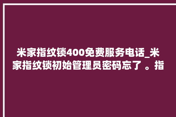 米家指纹锁400免费服务电话_米家指纹锁初始管理员密码忘了 。指纹锁