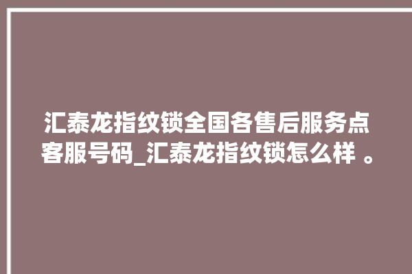 汇泰龙指纹锁全国各售后服务点客服号码_汇泰龙指纹锁怎么样 。泰龙