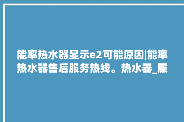 能率热水器显示e2可能原因|能率热水器售后服务热线。热水器_服务热线