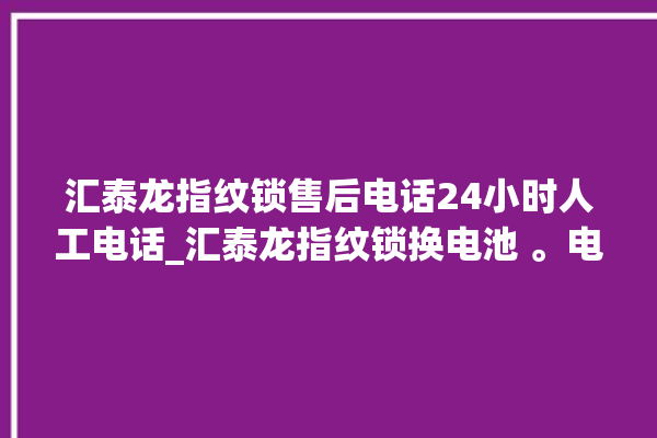 汇泰龙指纹锁售后电话24小时人工电话_汇泰龙指纹锁换电池 。电话