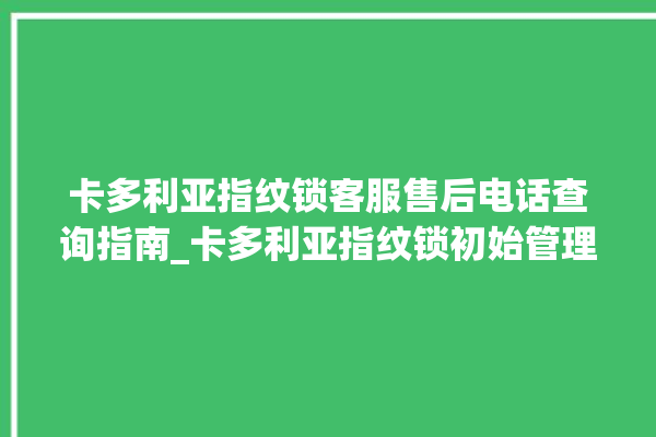 卡多利亚指纹锁客服售后电话查询指南_卡多利亚指纹锁初始管理员密码忘了 。多利亚