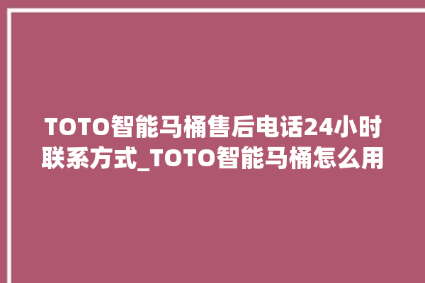 TOTO智能马桶售后电话24小时联系方式_TOTO智能马桶怎么用 。马桶