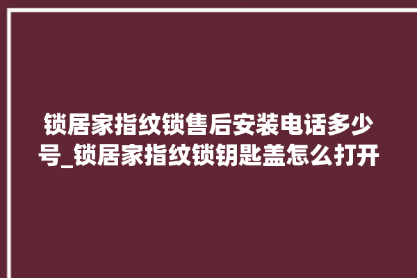 锁居家指纹锁售后安装电话多少号_锁居家指纹锁钥匙盖怎么打开 。指纹锁