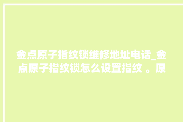 金点原子指纹锁维修地址电话_金点原子指纹锁怎么设置指纹 。原子