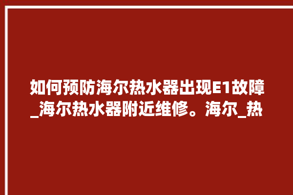 如何预防海尔热水器出现E1故障_海尔热水器附近维修。海尔_热水器