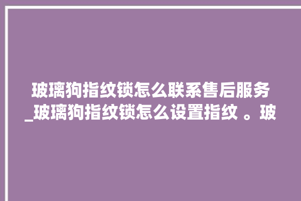 玻璃狗指纹锁怎么联系售后服务_玻璃狗指纹锁怎么设置指纹 。玻璃