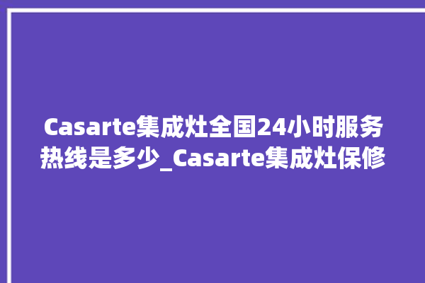 Casarte集成灶全国24小时服务热线是多少_Casarte集成灶保修多少年 。服务热线