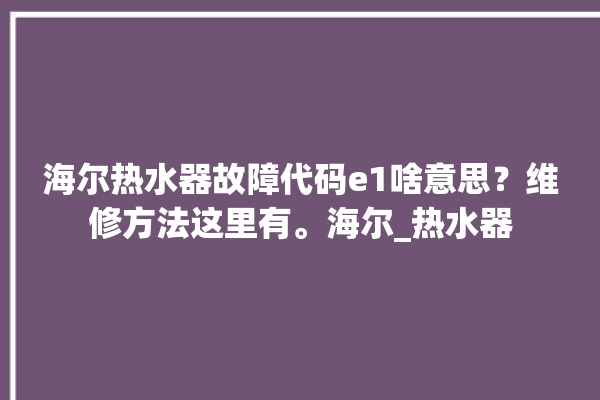 海尔热水器故障代码e1啥意思？维修方法这里有。海尔_热水器