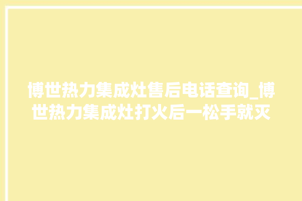 博世热力集成灶售后电话查询_博世热力集成灶打火后一松手就灭 。热力