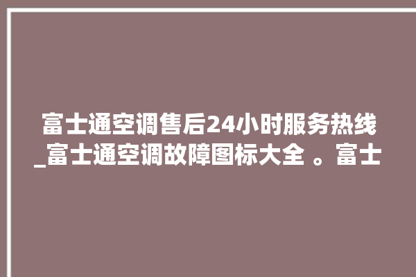 富士通空调售后24小时服务热线_富士通空调故障图标大全 。富士通