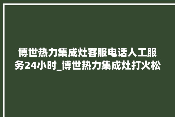 博世热力集成灶客服电话人工服务24小时_博世热力集成灶打火松手灭 。热力