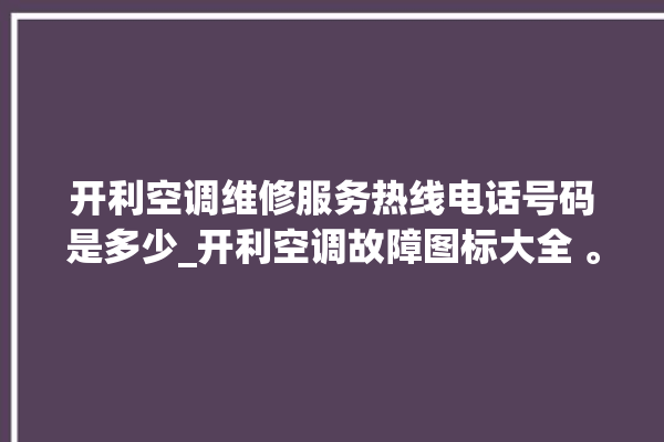 开利空调维修服务热线电话号码是多少_开利空调故障图标大全 。空调