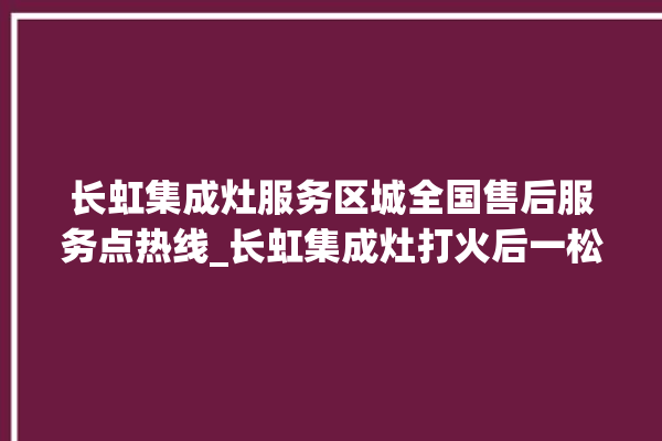 长虹集成灶服务区城全国售后服务点热线_长虹集成灶打火后一松手就灭 。长虹