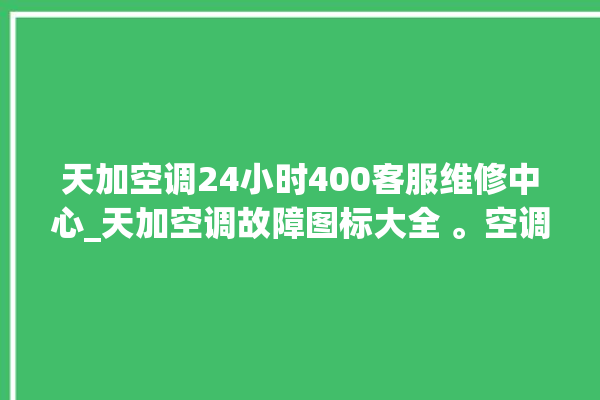 天加空调24小时400客服维修中心_天加空调故障图标大全 。空调