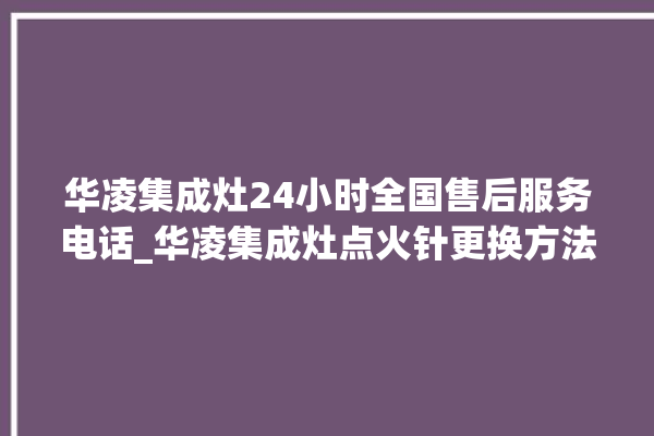 华凌集成灶24小时全国售后服务电话_华凌集成灶点火针更换方法 。服务电话