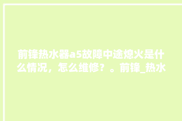 前锋热水器a5故障中途熄火是什么情况，怎么维修？。前锋_热水器